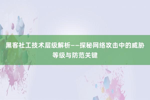 黑客社工技术层级解析——探秘网络攻击中的威胁等级与防范关键