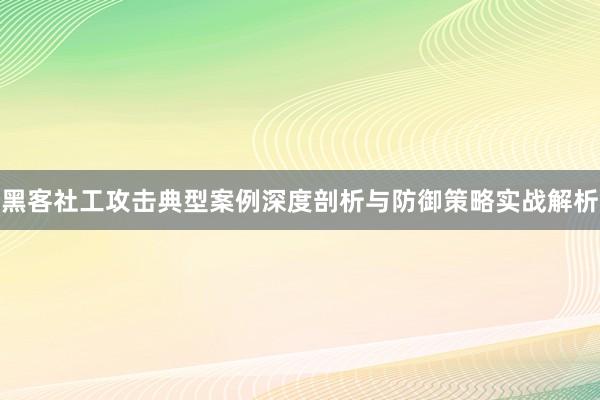 黑客社工攻击典型案例深度剖析与防御策略实战解析