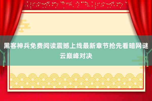 黑客神兵免费阅读震撼上线最新章节抢先看暗网谜云巅峰对决